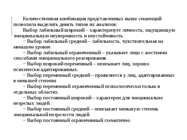 Количественная комбинация представленных выше секвенций позволила выделить девять типов их анализов: Выбор лабильный широкий – характеризует личность, ощущающую эмоциональную неуверенность и неустойчивость. − Выбор лабильный средний – лабильность, чувствительная на меньшем уровне. − Выбор лабильный ограниченный – указывает лицо с жесткими способами эмоционального реагирования. − Выбор широкий переменный – описывает лиц, хорошо психически адаптированных. − Выбор переменный средний – проявляется у лиц, адаптированных в меньшей степени. − Выбор переменный ограниченный психологически только в отдельных областях. − Выбор постоянный широкий – характерен для эмоционально незрелых людей. − Выбор постоянный средний – описывает меньшую степень эмоциональной незрелости людей. − Выбор постоянный ограниченный схематично. 