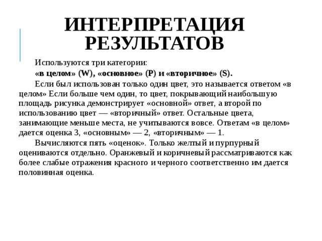 ИНТЕРПРЕТАЦИЯ РЕЗУЛЬТАТОВ Используются три категории: «в целом» (W), «основное» (Р) и «вторичное» (S). Если был использован только один цвет, это называется ответом «в целом» Если больше чем один, то цвет, покрывающий наибольшую площадь рисунка демонстрирует «основной» ответ, а второй по использованию цвет — «вторичный» ответ. Остальные цвета, занимающие меньше мес­та, не учитываются вовсе. Ответам «в целом» дается оценка 3, «основ­ным» — 2, «вторичным» — 1. Вычисляются пять «оценок». Только желтый и пурпурный оцениваются отдельно. Оранжевый и коричневый рассматри­ваются как более слабые отражения красного и черного соответственно им дается половинная оценка. 