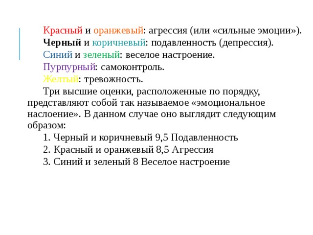 Красный и оранжевый : агрессия (или «сильные эмоции»). Черный и коричневый : подавленность (депрессия). Синий и зеленый : веселое настроение. Пурпурный : самоконтроль. Желтый : тревожность. Три высшие оценки, расположенные по порядку, представляют собой так называемое «эмоциональное наслоение». В данном случае оно выглядит следующим образом: 1. Черный и коричневый 9,5 Подавленность 2. Красный и оранжевый 8,5 Агрессия 3. Синий и зеленый 8 Веселое настроение 