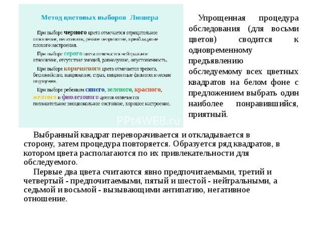 Упрощенная процедура обследования (для восьми цветов) сводится к одновременному предъявлению обследуемому всех цветных квадратов на белом фоне с предложением выбрать один наиболее понравившийся, приятный. Выбранный квадрат переворачивается и откладывается в сторону, затем процедура повторяется. Образуется ряд квадратов, в котором цвета располагаются по их привлекательности для обследуемого. Первые два цвета считаются явно предпочитаемыми, третий и четвертый - предпочитаемыми, пятый и шестой - нейтральными, а седьмой и восьмой - вызывающими антипатию, негативное отношение. 