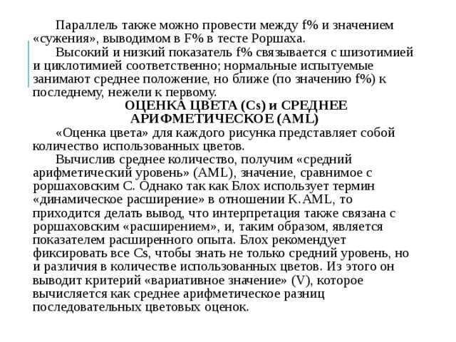 Параллель также можно провести между f% и значением «сужения», выводимом в F% в тесте Роршаха. Высокий и низкий показатель f% связывается с шизотимией и циклотимией соответственно; нормальные испытуемые занимают среднее положение, но ближе (по значению f%) к последнему, нежели к первому. ОЦЕНКА ЦВЕТА (Cs) и СРЕДНЕЕ АРИФМЕТИЧЕСКОЕ (AML) «Оценка цвета» для каждого рисунка представляет собой количество использованных цветов. Вычислив среднее количество, получим «средний арифметический уровень» (AML), значение, сравнимое с popшаховским С. Однако так как Блох использует термин «динамическое расширение» в отношении K.AML, то приходится делать вывод, что интерпретация также связана с роршаховским «расширением», и, таким образом, является показателем расширенного опыта. Блох рекомендует фиксировать все Cs, чтобы знать не только средний уровень, но и различия в количестве использованных цветов. Из этого он выводит критерий «вариативное значение» (V), которое вычисляется как среднее арифметическое разниц последовательных цветовых оценок. 