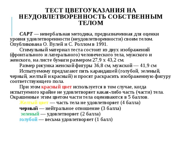ТЕСТ ЦВЕТОУКАЗАНИЯ НА НЕУДОВЛЕТВОРЕННОСТЬ СОБСТВЕННЫМ ТЕЛОМ CAPТ —  невербаль­ная методика, предназначенная для оценки уровня удовлетворенности (неудовлетворенности) своим телом. Опубликована О. Вулей и С. Роллом в 1991. Стимульный материал теста состоит из двух изображений (фронтального и латерального) человеческого тела, мужского и женского, на листе бумаги размером 27,9 х 43,2 см. Размер рисунка женской фигуры 36,8 см, мужской — 41,9 см Испытуемому предлагают пять карандашей (голубой, зеленый, черный, желтый и красный) и просят раскрасить изображенную фигуру соответствующего пола. При этом красный цвет используется в том случае, когда испытуемого крайне не удовлетворяет какая-либо часть (части) тела. Окрашенные этим цветом части тела оцениваются в 5 баллов. Желтый цвет — часть тела не удовлетворяет (4 балла) черный — нейтральное отношение (3 балла)  зеленый — удовлетворяет (2 балла) голубой — весьма удовлетворяет (1 балл) 