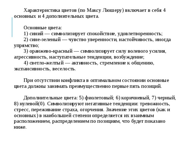Характеристика цветов (по Максу Люшеру) включает в себя 4 основных и 4 дополнительных цвета. Основные цвета: 1) синий — символизирует спокойствие, удовлетворенность; 2) сине-зеленый — чувство уверенности, настойчивость, иногда упрямство; 3) оранжево-красный — символизирует силу волевого усилия, агрессивность, наступательные тенденции, возбуждение; 4) светло-желтый — активность, стремление к общению, экспансивность, веселость. При отсутствии конфликта в оптимальном состоянии основные цвета должны занимать преимущественно первые пять позиций. Дополнительные цвета: 5) фиолетовый; 6) коричневый, 7) черный, 8) нулевой(0). Символизируют негативные тенденции: тревожность, стресс, переживание страха, огорчения. Значение этих цветов (как и основных) в наибольшей степени определяется их взаимным расположением, распределением по позициям, что будет показано ниже. 
