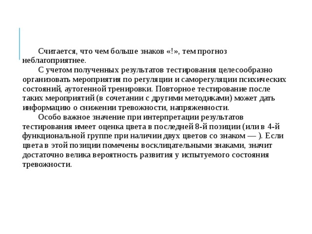 Считается, что чем больше знаков «!», тем прогноз неблагоприятнее. С учетом полученных результатов тестирования целесообразно организовать мероприятия по регуляции и саморегуляции психических состояний, аутогенной тренировки. Повторное тестирование после таких мероприятий (в сочетании с другими методиками) может дать информацию о снижении тревожности, напряженности. Особо важное значение при интерпретации результатов тестирования имеет оценка цвета в последней 8-й позиции (или в 4-й функциональной группе при наличии двух цветов со знаком — ). Если цвета в этой позиции помечены восклицательными знаками, значит достаточно велика вероятность развития у испытуемого состояния тревожности. 
