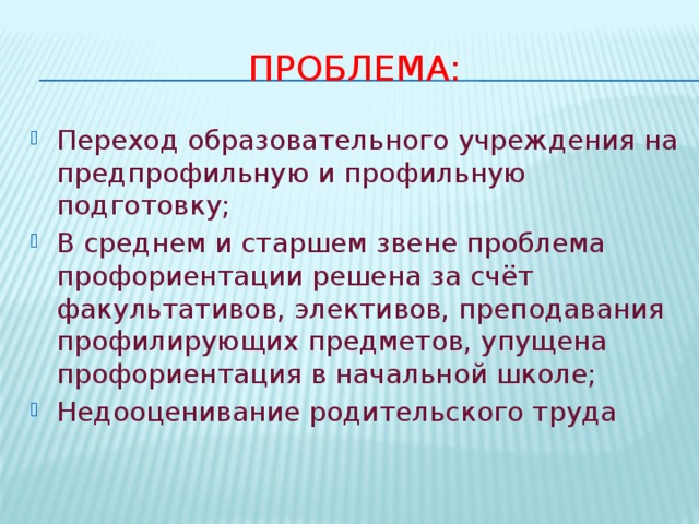 Проблема: Переход образовательного учреждения на предпрофильную и профильную подготовку; В среднем и старшем звене проблема профориентации решена за счёт факультативов, элективов, преподавания профилирующих предметов, упущена профориентация в начальной школе; Недооценивание родительского труда 