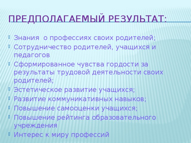 Предполагаемый результат: Знания о профессиях своих родителей; Сотрудничество родителей, учащихся и педагогов Сформированное чувства гордости за результаты трудовой деятельности своих родителей; Эстетическое развитие учащихся; Развитие коммуникативных навыков; Повышение самооценки учащихся; Повышение рейтинга образовательного учреждения Интерес к миру профессий 