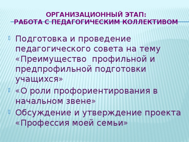 Организационный этап:  Работа с педагогическим коллективом   Подготовка и проведение педагогического совета на тему «Преимущество профильной и предпрофильной подготовки учащихся» «О роли профориентирования в начальном звене» Обсуждение и утверждение проекта «Профессия моей семьи» 