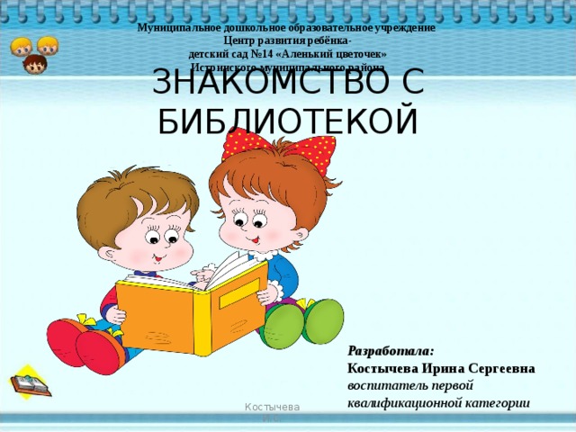 Муниципальное дошкольное  образовательное учреждение Центр развития ребёнка- детский сад №14 «Аленький цветочек» Истринского муниципального района ЗНАКОМСТВО С БИБЛИОТЕКОЙ Разработала: Костычева Ирина Сергеевна воспитатель первой квалификационной категории Костычева И.С. 