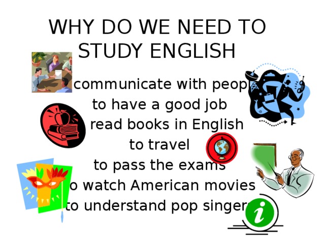 WHY DO WE NEED TO STUDY ENGLISH to communicate with people  to have a good job to read books in English  to travel  to pass the exams  to watch American movies  to understand pop singers 