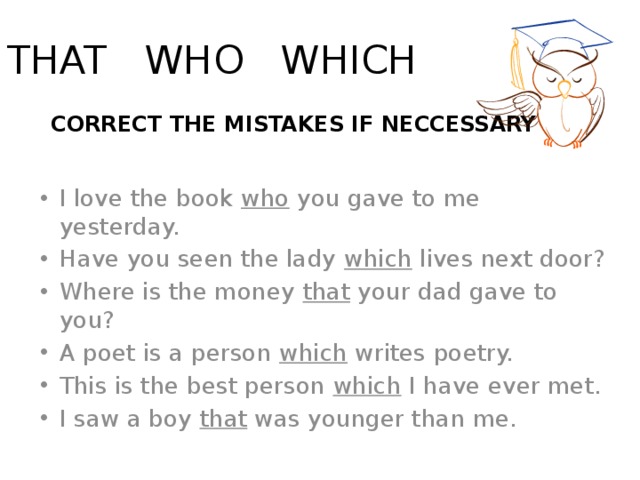 THAT WHO WHICH  CORRECT THE MISTAKES IF NECCESSARY I love the book who you gave to me yesterday. Have you seen the lady which lives next door? Where is the money that your dad gave to you? A poet is a person which writes poetry.  This is the best person which I have ever met. I saw a boy that was younger than me. 