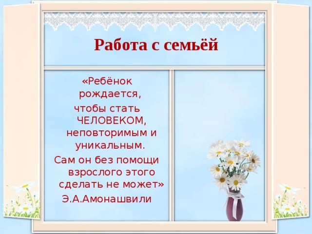 Работа с семьёй «Ребёнок рождается, чтобы стать ЧЕЛОВЕКОМ, неповторимым и уникальным. Сам он без помощи взрослого этого сделать не может» Э.А.Амонашвили 