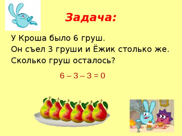 Задача: У Кроша было 6 груш. Он съел 3 груши и Ёжик столько же. Сколько груш осталось? 6 – 3 – 3 = 0 