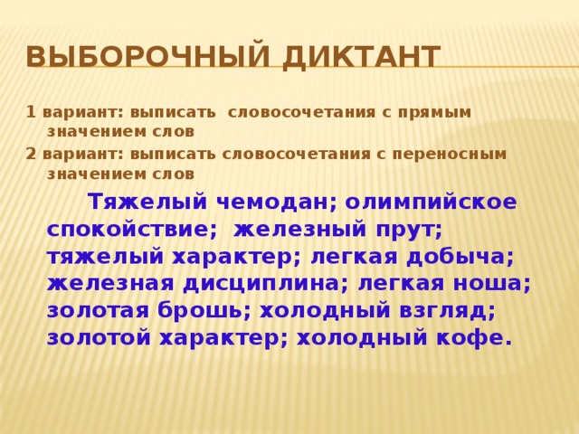 Выборочный диктант 1 вариант: выписать словосочетания с прямым значением слов 2 вариант: выписать словосочетания с переносным значением слов  Тяжелый чемодан; олимпийское спокойствие; железный прут; тяжелый характер; легкая добыча; железная дисциплина; легкая ноша; золотая брошь; холодный взгляд; золотой характер; холодный кофе.