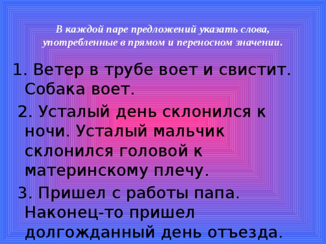 В каждой паре предложений указать слова, употребленные в прямом и переносном значении.   1. Ветер в трубе воет и свистит. Собака воет.  2. Усталый день склонился к ночи. Усталый мальчик склонился головой к материнскому плечу.  3. Пришел с работы папа. Наконец-то пришел долгожданный день отъезда.  4. Хозяйка согрела воды. Веселая песня согрела нас в пути.