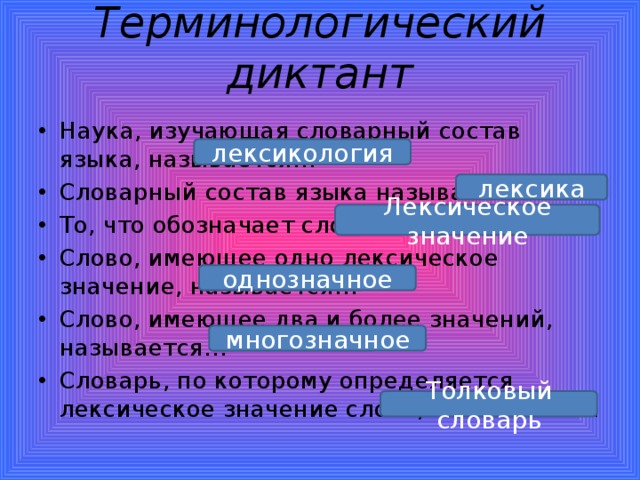 Терминологический диктант   Наука, изучающая словарный состав языка, называется… Словарный состав языка называется … То, что обозначает слово, называется… Слово, имеющее одно лексическое значение, называется… Слово, имеющее два и более значений, называется… Словарь, по которому определяется лексическое значение слова, называется… лексикология лексика Лексическое значение однозначное многозначное Толковый словарь