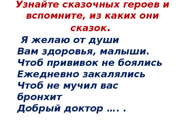  Узнайте сказочных героев и вспомните, из каких они сказок .     Я желаю от души  Вам здоровья, малыши.   Чтоб прививок не боялись  Ежедневно закалялись  Чтоб не мучил вас бронхит  Добрый доктор …. . 