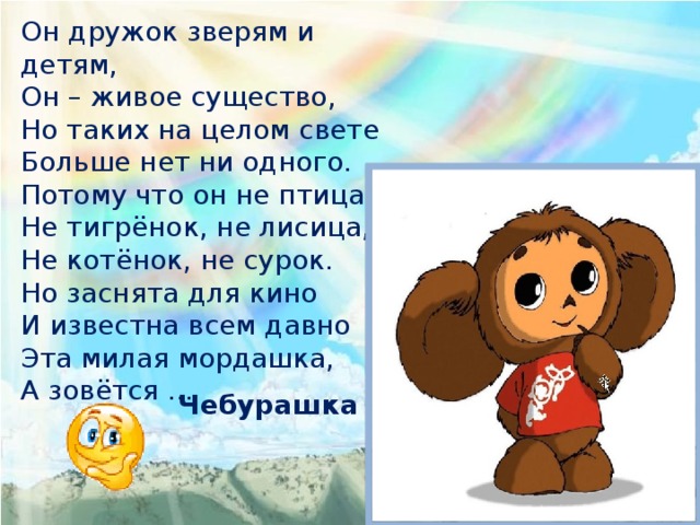 Он дружок зверям и детям, Он – живое существо, Но таких на целом свете Больше нет ни одного. Потому что он не птица, Не тигрёнок, не лисица, Не котёнок, не сурок. Но заснята для кино И известна всем давно Эта милая мордашка, А зовётся … Чебурашка 