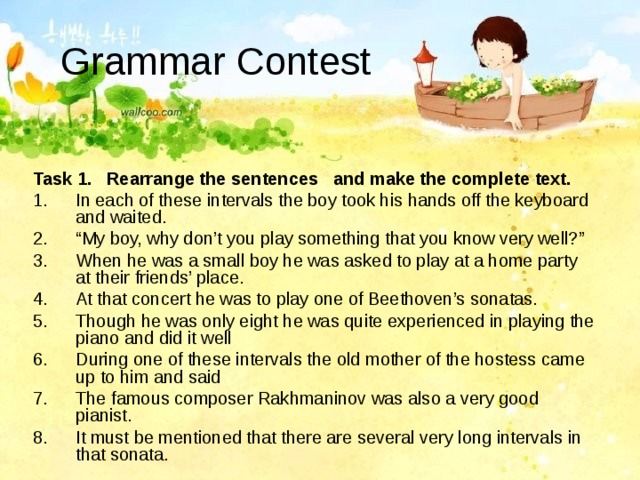 Grammar Contest  Task 1.  Rearrange the sentences and make the complete text.  In each of these intervals the boy took his hands off the keyboard and waited. “ My boy, why don’t you play something that you know very well?” When he was a small boy he was asked to play at a home party at their friends’ place. At that concert he was to play one of Beethoven’s sonatas. Though he was only eight he was quite experienced in playing the piano and did it well During one of these intervals the old mother of the hostess came up to him and said The famous composer Rakhmaninov was also a very good pianist. It must be mentioned that there are several very long intervals in that sonata. 