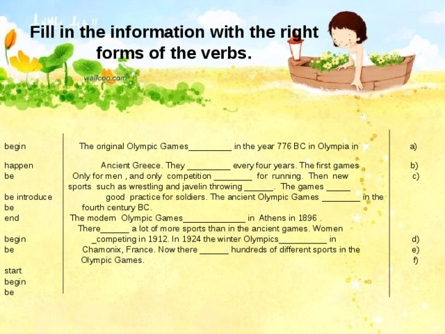 Fill in the information with the right forms of the verbs. begin The original Olympic Games_________ in the year 776 BC in Olympia in a) happen Ancient Greece. They _________ every four years. The first games b) be Only for men , and only competition ________ for running. Then new c)  sports such as wrestling and javelin throwing ______. The games _____ be introduce good practice for soldiers. The ancient Olympic Games ________ in the be fourth century BC. end  The modern Olympic Games_____________ in Athens in 1896 .  There______ a lot of more sports than in the ancient games. Women begin _competing in 1912. In 1924 the winter Olympics__________ in d) be Chamonix, France. Now there ______ hundreds of different sports in the e)    Olympic Games. f) start  begin be 