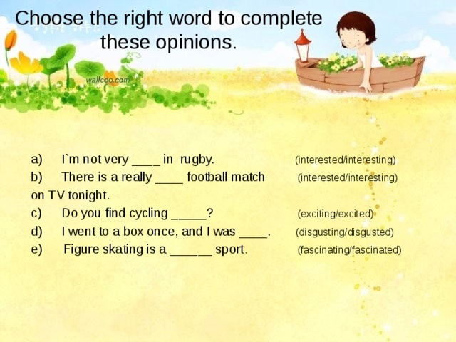 Choose the right word to complete these opinions. I`m not very ____ in rugby. (interested/interesting) There is a really ____ football match (interested/interesting) on TV tonight. Do you find cycling _____? (exciting/excited) I went to a box once, and I was ____. (disgusting/disgusted) e) Figure skating is a ______ sport . (fascinating/fascinated) 