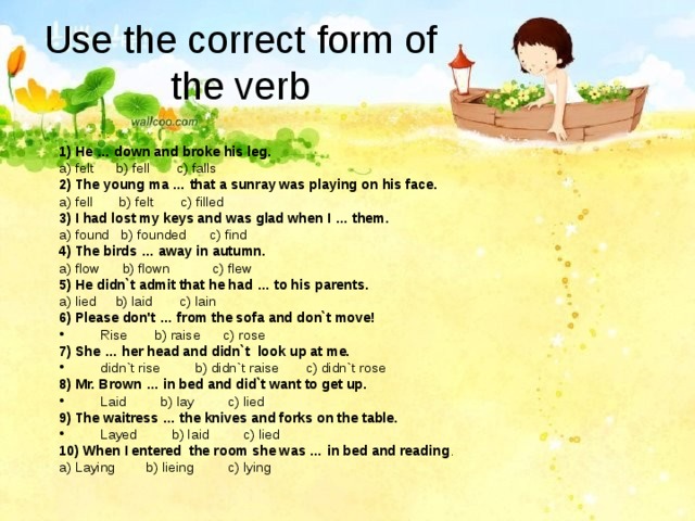 Use the correct form of the verb 1) He … down and broke his leg. a) felt b) fell c) falls 2) The young ma … that a sunray was playing on his face. a) fell b) felt c) filled 3) I had lost my keys and was glad when I … them. a) found b) founded c) find 4) The birds … away in autumn. a) flow b) flown c) flew 5) He didn`t admit that he had … to his parents. a) lied b) laid c) lain 6) Please don't … from the sofa and don`t move! Rise b) raise c) rose 7) She … her head and didn`t look up at me. didn`t rise b) didn`t raise c) didn`t rose 8) Mr. Brown … in bed and did`t want to get up. Laid b) lay c) lied 9) The waitress … the knives and forks on the table. Layed b) laid c) lied 10) When I entered the room she was … in bed and reading . a) Laying b) lieing c) lying 