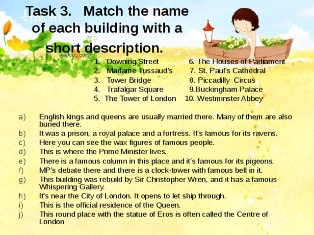 Task 3.  Match the name of each building with a short description.   1.  Downing Street 6. The Houses of Parliament  2. Madame Tussaud’s 7. St. Paul’s Cathedral  3. Tower Bridge 8. Piccadilly Circus  4. Trafalgar Square 9.Buckingham Palace  5. The Tower of London 10. Westminster Abbey English kings and queens are usually married there. Many of them are also buried there. It was a prison, a royal palace and a fortress. It’s famous for its ravens. Here you can see the wax figures of famous people. This is where the Prime Minister lives. There is a famous column in this place and it’s famous for its pigeons. MP’s debate there and there is a clock-tower with famous bell in it. This building was rebuild by Sir Christopher Wren, and it has a famous Whispering Gallery. It’s near the City of London. It opens to let ship through. This is the official residence of the Queen. This round place with the statue of Eros is often called the Centre of London  