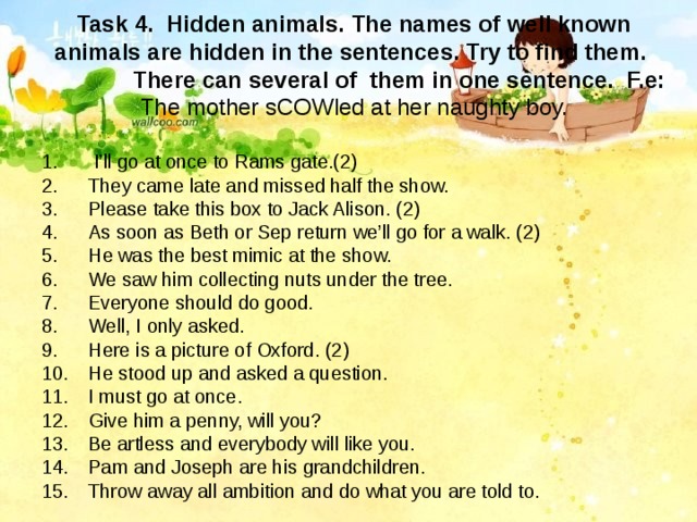 Task 4. Hidden animals. The names of well known animals are hidden in the sentences. Try to find them.  There can several of them in one sentence. F.e: The mother sCOWled at her naughty boy.  I’ll go at once to Rams gate.(2) They came late and missed half the show. Please take this box to Jack Alison. (2) As soon as Beth or Sep return we’ll go for a walk. (2) He was the best mimic at the show. We saw him collecting nuts under the tree. Everyone should do good. Well, I only asked. Here is a picture of Oxford. (2) He stood up and asked a question. I must go at once. Give him a penny, will you? Be artless and everybody will like you. Pam and Joseph are his grandchildren. Throw away all ambition and do what you are told to. 