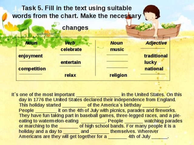 Task 5. Fill in the text using suitable words from the chart. Make the necessary changes   Noun Verb Noun Adjective  celebrate music  enjoyment traditional  entertain lucky  competition national  relax religion   It`s one of the most important _______ _________ in the United States. On this day in 1776 the United States declared their independence from England. This holiday started _________ of the America`s birthday __________. People ________ it on the 4th of July with picnics, parades and fireworks. They have fun taking part in baseball games, three-legged races, and a pie-eating to watermelon-eating _________. People _______ watching parades or marching to the _______ of high school bands. For many people it is a holiday and a day to ______ and _______ themselves. Wherever Americans are they will get together for a _______ 4th of July ______. 