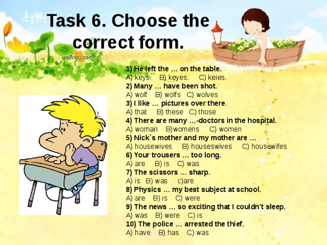 Task 6. Choose the correct form. 1) He left the … on the table. A) keys. B) keyes. C) keies. 2) Many … have been shot. A) wolf B) wolfs C) wolves 3) I like … pictures over there . A) that B) these C) those 4) There are many …-doctors in the hospital. A) woman B)womens C) women 5) Nick`s mother and my mother are … A) housewives B) houseswives C) housewifes 6) Your trousers … too long. A) are B) is C) was 7) The scissors … sharp. A) is B) was c)are 8) Physics … my best subject at school. A) are B) is C) were 9) The news … so exciting that I couldn’t sleep. A) was B) were C) is 10) The police … arrested the thief. A) have B) has C) was 