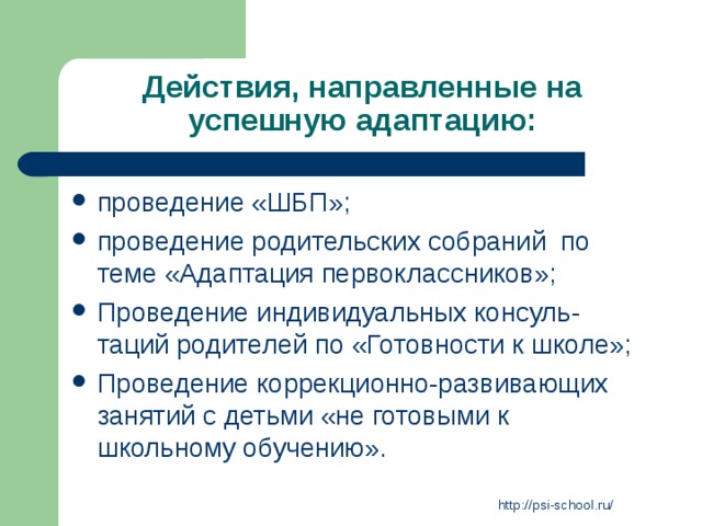 Действия, направленные на успешную адаптацию: проведение «ШБП»; проведение родительских собраний по теме «Адаптация первоклассников»; Проведение индивидуальных консуль-таций родителей по «Готовности к школе»; Проведение коррекционно-развивающих занятий с детьми «не готовыми к школьному обучению». http://psi-school.ru/ 