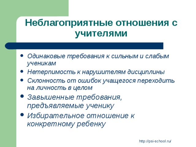 Неблагоприятные отношения с учителями Одинаковые требования к сильным и слабым ученикам Нетерпимость к нарушителям дисциплины Склонность от ошибок учащегося переходить на личность в целом Завышенные требования, предъявляемые ученику Избирательное отношение к конкретному ребенку   http://psi-school.ru/ 
