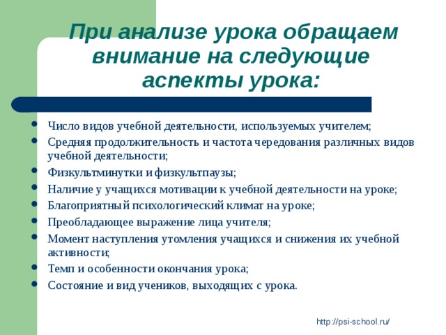 При анализе урока обращаем внимание на следующие  аспекты урока:  Число видов учебной деятельности, используемых учителем; Средняя продолжительность и частота чередования различных видов учебной деятельности; Физкультминутки и физкультпаузы; Наличие у учащихся мотивации к учебной деятельности на уроке; Благоприятный психологический климат на уроке; Преобладающее выражение лица учителя; Момент наступления утомления учащихся и снижения их учебной активности; Темп и особенности окончания урока; Состояние и вид учеников, выходящих с урока. http://psi-school.ru/ 