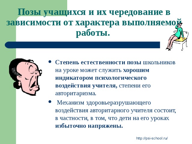 Позы учащихся и их чередование в зависимости от характера выполняемой работы.  Степень естественности позы школьников на уроке может служить хорошим индикатором психологического воздействия учителя, степени его авторитаризма.  Механизм здоровьеразрушающего воздействия авторитарного учителя состоит, в частности, в том, что дети на его уроках избыточно напряжены. http://psi-school.ru/ 