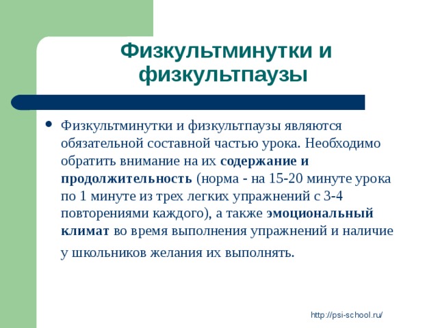 Физкультминутки и физкультпаузы Физкультминутки и физкультпаузы являются обязательной составной частью урока. Необходимо обратить внимание на их содержание и продолжительность (норма - на 15-20 минуте урока по 1 минуте из трех легких упражнений с 3-4 повторениями каждого), а также эмоциональный климат во время выполнения упражнений и наличие у школьников желания их выполнять.  http://psi-school.ru/ 