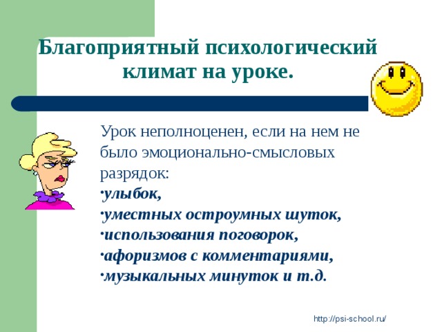 Благоприятный психологический климат на уроке. Урок неполноценен, если на нем не было эмоционально-смысловых разрядок: улыбок, уместных остроумных шуток, использования поговорок, афоризмов с комментариями, музыкальных минуток и т.д. http://psi-school.ru/ 