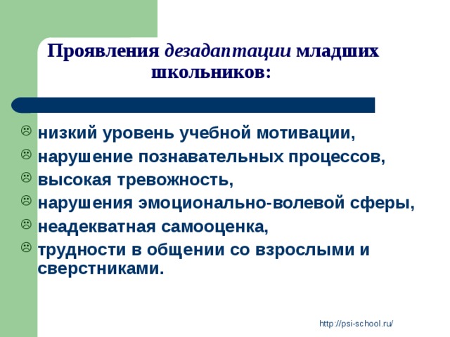Проявления дезадаптации младших школьников:   низкий уровень учебной мотивации, нарушение познавательных процессов, высокая тревожность, нарушения эмоционально-волевой сферы, неадекватная самооценка, трудности в общении со взрослыми и сверстниками. http://psi-school.ru/ 