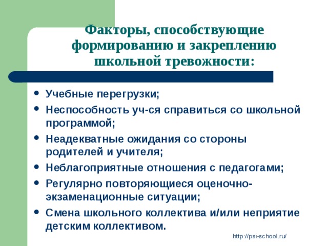 Факторы, способствующие формированию и закреплению школьной тревожности:   Учебные перегрузки; Неспособность уч-ся справиться со школьной программой; Неадекватные ожидания со стороны родителей и учителя; Неблагоприятные отношения с педагогами; Регулярно повторяющиеся оценочно-экзаменационные ситуации; Смена школьного коллектива и/или неприятие детским коллективом. http://psi-school.ru/ 