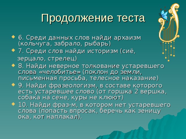 6. Среди данных слов найди архаизм (кольчуга, забрало, рыбарь) 7. Среди слов найди историзм (сиё,  зерцало, стрелец) 8. Найди неверное толкование устаревшего слова «челобитье» (поклон до земли, письменная просьба, телесное наказание) 9. Найди фразеологизм, в составе которого есть устаревшее слово (от горшка 2 вершка, собака на сене, куры не клюют) 10. Найди фраз-м, в котором нет устаревшего слова (попасть впросак, беречь как зеницу ока, кот наплакал). 