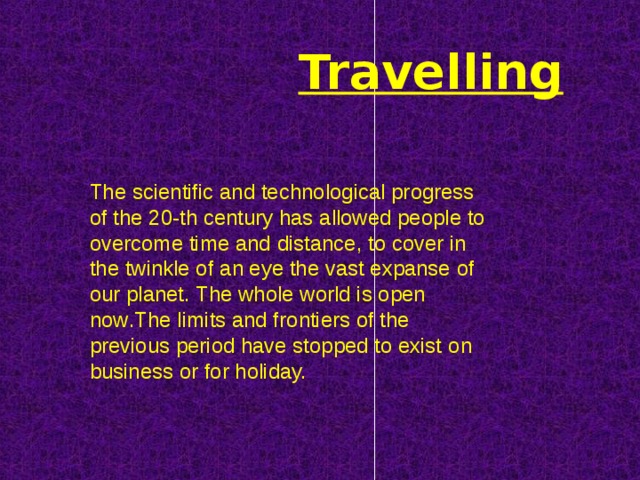 Travelling The scientific and technological progress of the 20-th century has allowed people to overcome time and distance, to cover in the twinkle of an eye the vast expanse of our planet. The whole world is open now . The limits and frontiers of the previous period have stopped to exist  on business or for holiday. 