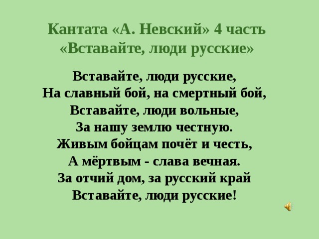 Кантата «А. Невский» 4 часть «Вставайте, люди русские» Вставайте, люди русские,  На славный бой, на смертный бой,  Вставайте, люди вольные,  За нашу землю честную.  Живым бойцам почёт и честь,  А мёртвым - слава вечная.  За отчий дом, за русский край  Вставайте, люди русские!   