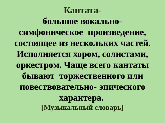 Кантата-  большое вокально- симфоническое произведение, состоящее из нескольких частей. Исполняется хором, солистами, оркестром. Чаще всего кантаты бывают торжественного или повествовательно- эпического характера.  [ Музыкальный словарь ] 