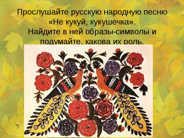 Прослушайте русскую народную песню «Не кукуй, кукушечка».  Найдите в ней образы-символы и подумайте, какова их роль.