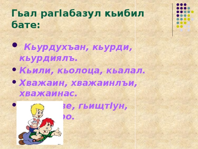 Гьал рагIабазул кьибил бате:  Кьурдухъан, кьурди, кьурдиялъ. Кьили, кьолоца, кьалал. Хважаин, хважаинлъи, хважаинас. ГьищтIизе, гьищтIун, гьещтIеро. 