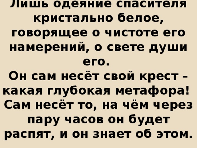 Лишь одеяние спасителя кристально белое, говорящее о чистоте его намерений, о свете души его.  Он сам несёт свой крест – какая глубокая метафора!  Сам несёт то, на чём через пару часов он будет распят, и он знает об этом. 