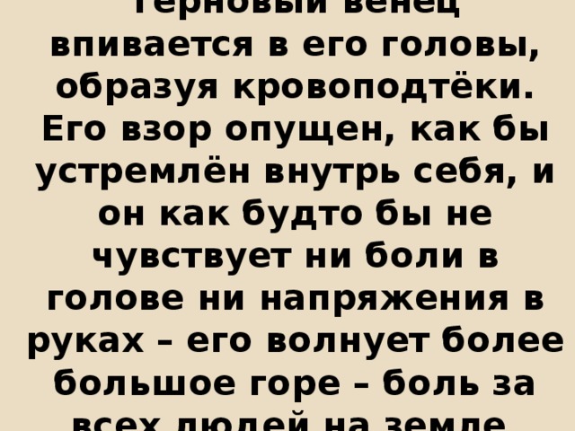 Терновый венец впивается в его головы, образуя кровоподтёки. Его взор опущен, как бы устремлён внутрь себя, и он как будто бы не чувствует ни боли в голове ни напряжения в руках – его волнует более большое горе – боль за всех людей на земле. 