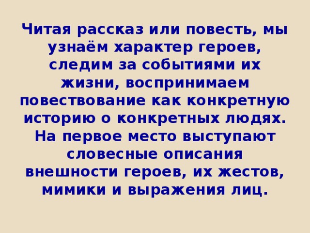 Читая рассказ или повесть, мы узнаём характер героев, следим за событиями их жизни, воспринимаем повествование как конкретную историю о конкретных людях. На первое место выступают словесные описания внешности героев, их жестов, мимики и выражения лиц. 