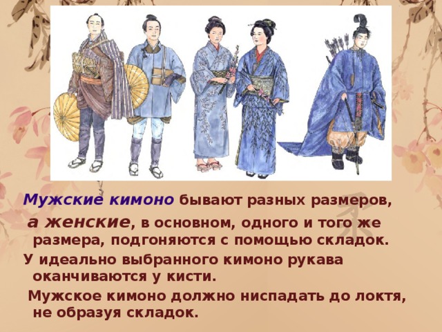 Мужские кимоно бывают разных размеров,  а женские , в основном, одного и того же размера, подгоняются с помощью складок. У идеально выбранного кимоно рукава оканчиваются у кисти.  Мужское кимоно должно ниспадать до локтя, не образуя складок.  