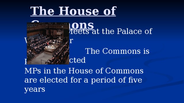 The House of Commons   Meets at the Palace of Westminster  The Commons is publicly elected MPs in the House of Commons are elected for a period of five years 