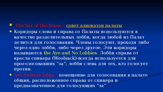   The bar of the house -  совет адвокатов палаты Коридоры слева и справа от Палаты используются в качестве разделительных лобби, когда любой из Палат делится для голосования. Члены голосуют, проходя либо через одно лобби, либо через другое. Эти коридоры называются the Aye and No Lobbies . Лобби справа от кресла спикера (Woolsack)-всегда используется для проголосовавших 