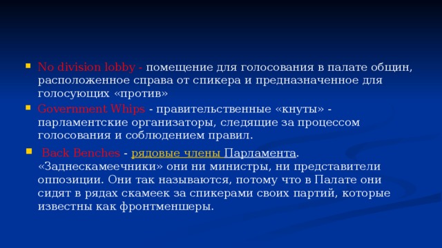 No division lobby - помещение для голосования в палате общин, расположенное справа от спикера и предназначенное для голосующих «против» Government Whips - правительственные «кнуты» - парламентские организаторы, следящие за процессом голосования и соблюдением правил.   Back Benches - рядовые члены Парламента . «Заднескамеечники» они ни министры, ни представители оппозиции. Они так называются, потому что в Палате они сидят в рядах скамеек за спикерами своих партий, которые известны как фронтменшеры. 